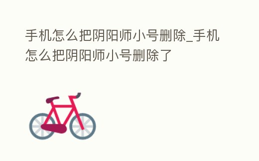 手機怎么把陰陽師小號刪除_手機怎么把陰陽師小號刪除了