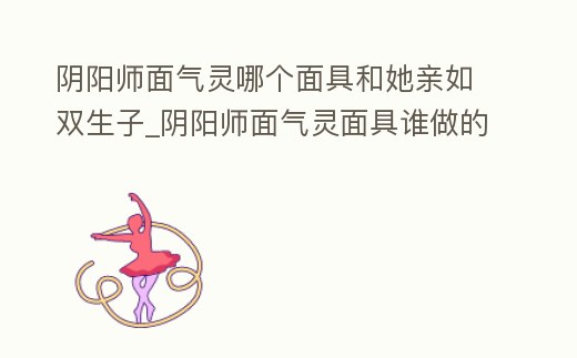 陰陽師面氣靈哪個面具和她親如雙生子_陰陽師面氣靈面具誰做的