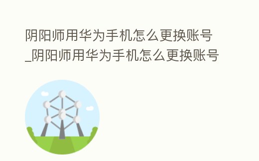 陰陽師用華為手機怎么更換賬號_陰陽師用華為手機怎么更換賬號登陸