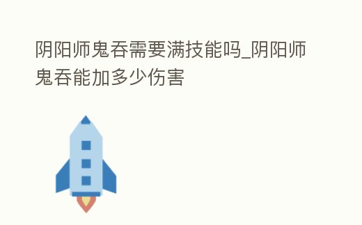 陰陽師鬼吞需要滿技能嗎_陰陽師鬼吞能加多少傷害