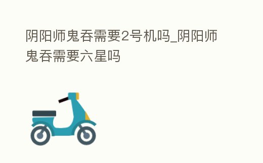 陰陽師鬼吞需要2號機嗎_陰陽師鬼吞需要六星嗎