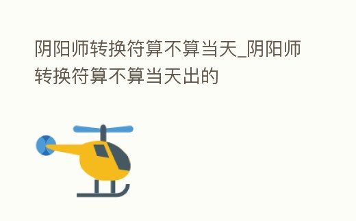 陰陽師轉(zhuǎn)換符算不算當(dāng)天_陰陽師轉(zhuǎn)換符算不算當(dāng)天出的