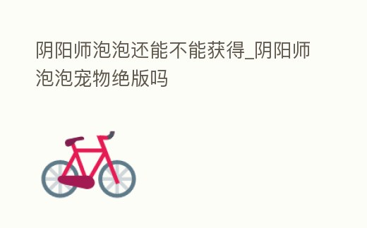 陰陽師泡泡還能不能獲得_陰陽師泡泡寵物絕版嗎