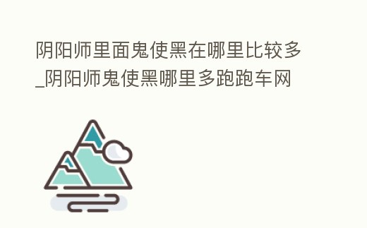 陰陽師里面鬼使黑在哪里比較多_陰陽師鬼使黑哪里多跑跑車網