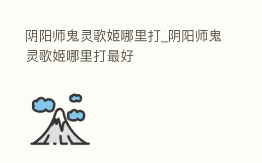 陰陽師鬼靈歌姬哪里打_陰陽師鬼靈歌姬哪里打最好