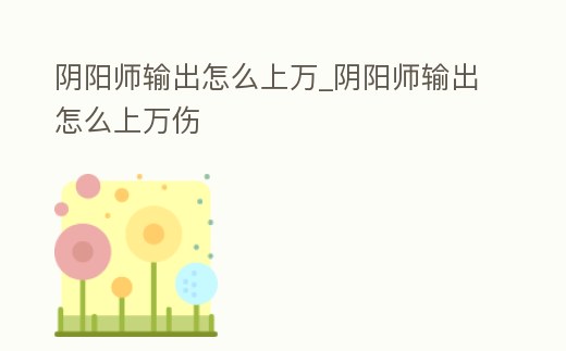 陰陽師輸出怎么上萬_陰陽師輸出怎么上萬傷