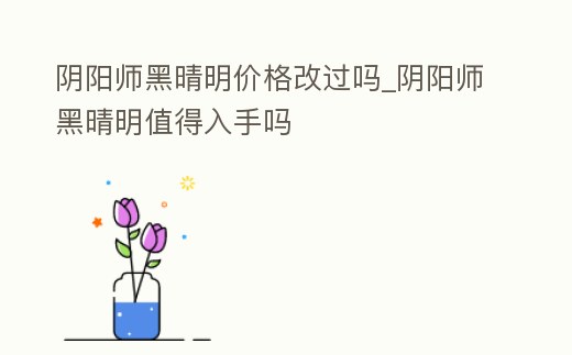 陰陽師黑晴明價格改過嗎_陰陽師黑晴明值得入手嗎