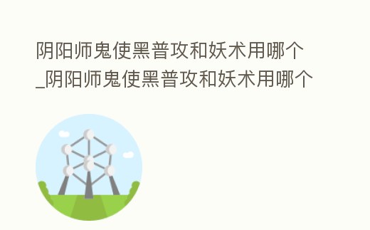 陰陽師鬼使黑普攻和妖術用哪個_陰陽師鬼使黑普攻和妖術用哪個技能
