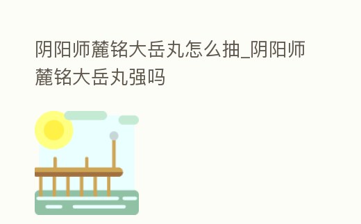 陰陽師麓銘大岳丸怎么抽_陰陽師麓銘大岳丸強嗎