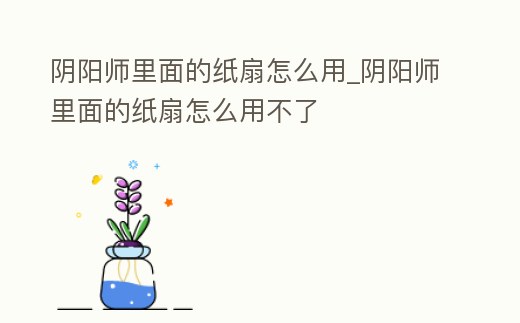 陰陽師里面的紙扇怎么用_陰陽師里面的紙扇怎么用不了