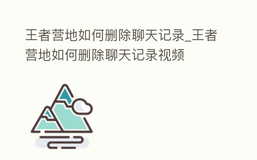 王者營(yíng)地如何刪除聊天記錄_王者營(yíng)地如何刪除聊天記錄視頻