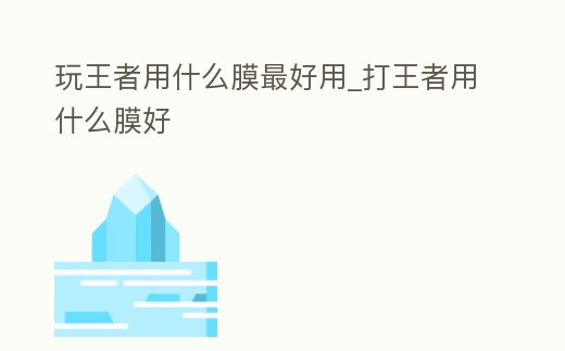 玩王者用什么膜最好用_打王者用什么膜好