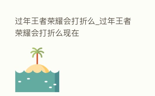 過年王者榮耀會打折么_過年王者榮耀會打折么現在