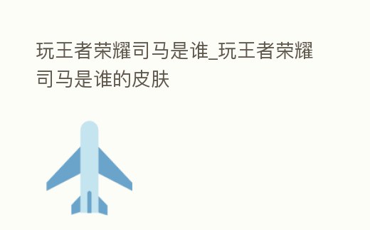 玩王者榮耀司馬是誰_玩王者榮耀司馬是誰的皮膚