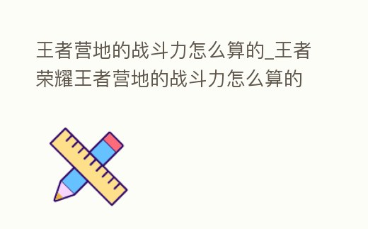 王者營地的戰斗力怎么算的_王者榮耀王者營地的戰斗力怎么算的