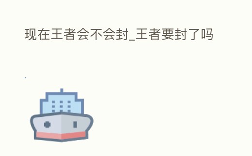現在王者會不會封_王者要封了嗎