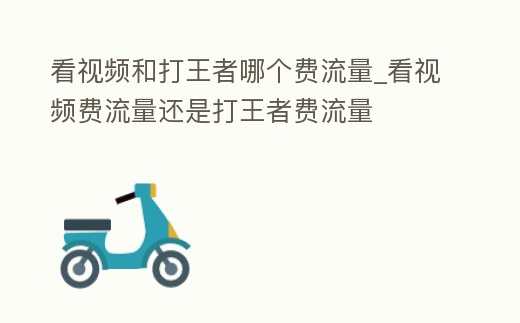 看視頻和打王者哪個費流量_看視頻費流量還是打王者費流量