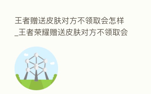 王者贈送皮膚對方不領取會怎樣_王者榮耀贈送皮膚對方不領取會怎么樣