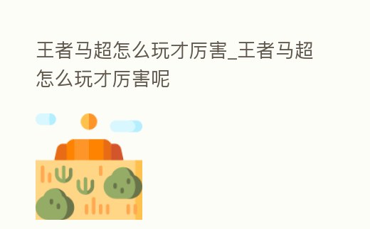 王者馬超怎么玩才厲害_王者馬超怎么玩才厲害呢