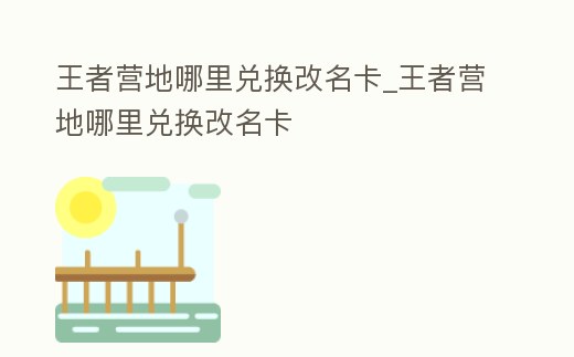 王者營地哪里兌換改名卡_王者營地哪里兌換改名卡