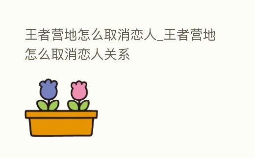 王者營(yíng)地怎么取消戀人_王者營(yíng)地怎么取消戀人關(guān)系