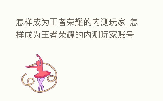 怎樣成為王者榮耀的內(nèi)測玩家_怎樣成為王者榮耀的內(nèi)測玩家賬號