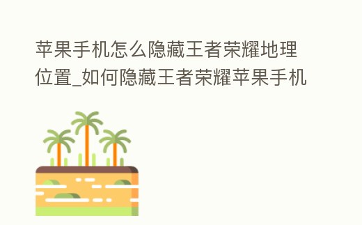 蘋果手機(jī)怎么隱藏王者榮耀地理位置_如何隱藏王者榮耀蘋果手機(jī)