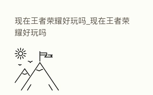 現在王者榮耀好玩嗎_現在王者榮耀好玩嗎