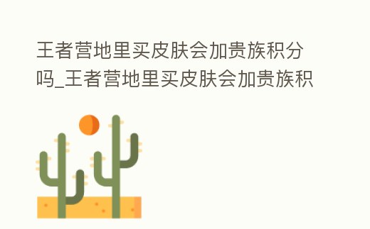 王者營地里買皮膚會加貴族積分嗎_王者營地里買皮膚會加貴族積分嗎是真的嗎
