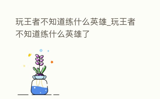 玩王者不知道練什么英雄_玩王者不知道練什么英雄了