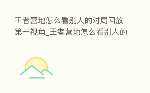 王者營地怎么看別人的對局回放第一視角_王者營地怎么看別人的對局回放第一視角呢