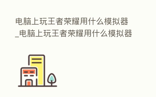 電腦上玩王者榮耀用什么模擬器_電腦上玩王者榮耀用什么模擬器比較好