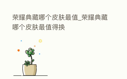 榮耀典藏哪個皮膚最值_榮耀典藏哪個皮膚最值得換