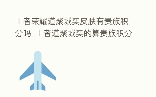 王者榮耀道聚城買皮膚有貴族積分嗎_王者道聚城買的算貴族積分嘛