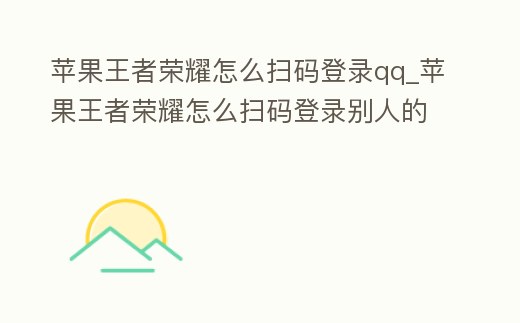 蘋果王者榮耀怎么掃碼登錄qq_蘋果王者榮耀怎么掃碼登錄別人的號