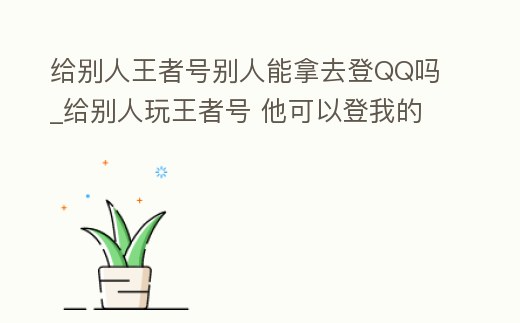 給別人王者號別人能拿去登QQ嗎_給別人玩王者號 他可以登我的qq不
