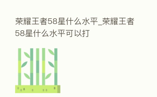 榮耀王者58星什么水平_榮耀王者58星什么水平可以打