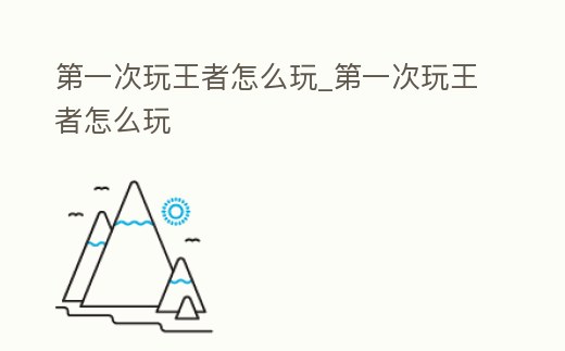 第一次玩王者怎么玩_第一次玩王者怎么玩