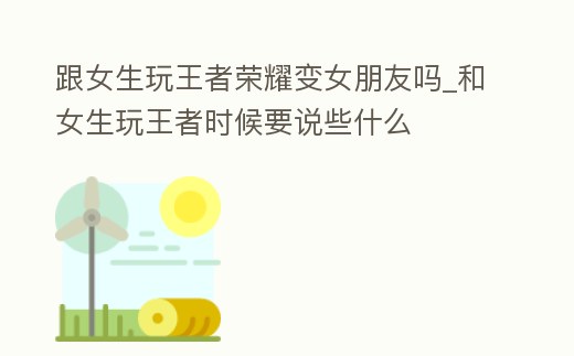 跟女生玩王者榮耀變女朋友嗎_和女生玩王者時候要說些什么