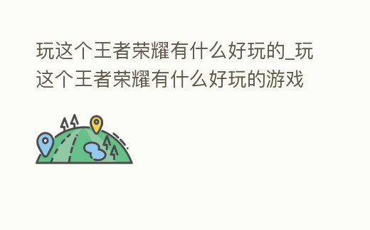 玩這個王者榮耀有什么好玩的_玩這個王者榮耀有什么好玩的游戲