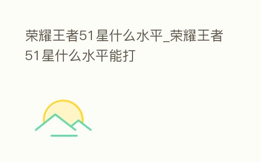 榮耀王者51星什么水平_榮耀王者51星什么水平能打