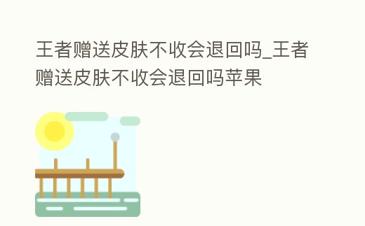 王者贈送皮膚不收會退回嗎_王者贈送皮膚不收會退回嗎蘋果