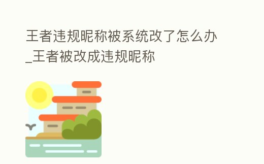 王者違規昵稱被系統改了怎么辦_王者被改成違規昵稱
