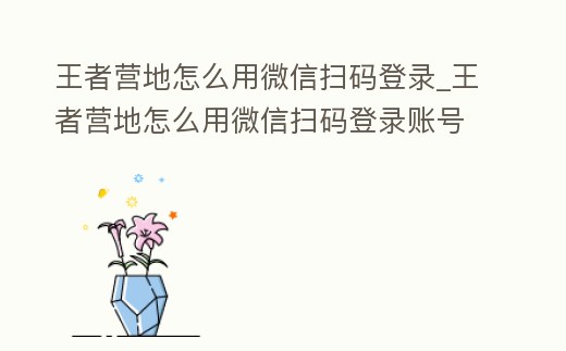 王者營地怎么用微信掃碼登錄_王者營地怎么用微信掃碼登錄賬號