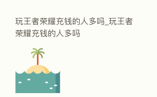 玩王者榮耀充錢的人多嗎_玩王者榮耀充錢的人多嗎