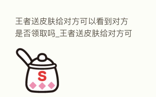 王者送皮膚給對方可以看到對方是否領取嗎_王者送皮膚給對方可以看到對方是否領取嗎知乎