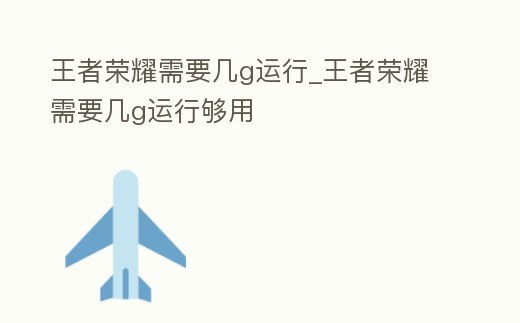 王者榮耀需要幾g運(yùn)行_王者榮耀需要幾g運(yùn)行夠用