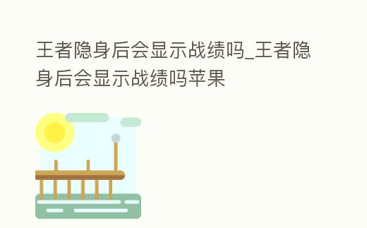 王者隱身后會顯示戰績嗎_王者隱身后會顯示戰績嗎蘋果