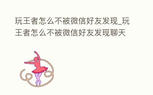 玩王者怎么不被微信好友發(fā)現(xiàn)_玩王者怎么不被微信好友發(fā)現(xiàn)聊天