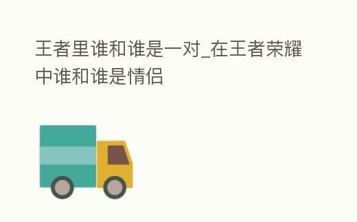 王者里誰和誰是一對_在王者榮耀中誰和誰是情侶